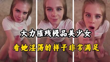 大力摧残极品美少女，看她淫荡的样子非常满足